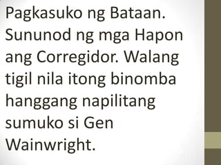 Pagkasuko ng Bataan.
Sununod ng mga Hapon
ang Corregidor. Walang
tigil nila itong binomba
hanggang napilitang
sumuko si Gen
Wainwright.
 