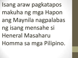 Isang araw pagkatapos
makuha ng mga Hapon
ang Maynila nagpalabas
ng isang mensahe si
Heneral Masaharu
Homma sa mga Pilipino.
 