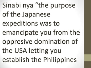 Sinabi nya “the purpose
of the Japanese
expeditions was to
emancipate you from the
oppresive domination of
the USA letting you
establish the Philippines
 