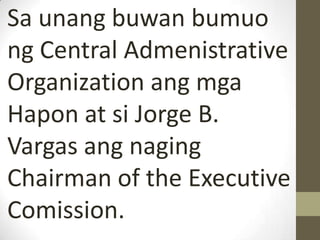 Sa unang buwan bumuo
ng Central Admenistrative
Organization ang mga
Hapon at si Jorge B.
Vargas ang naging
Chairman of the Executive
Comission.
 