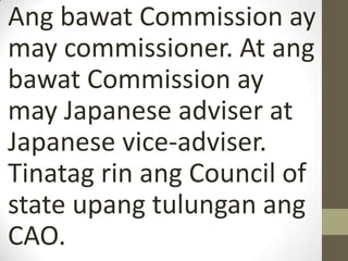 Ang bawat Commission ay
may commissioner. At ang
bawat Commission ay
may Japanese adviser at
Japanese vice-adviser.
Tinatag rin ang Council of
state upang tulungan ang
CAO.
 