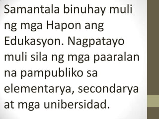 Samantala binuhay muli
ng mga Hapon ang
Edukasyon. Nagpatayo
muli sila ng mga paaralan
na pampubliko sa
elementarya, secondarya
at mga unibersidad.
 