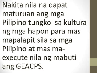 Nakita nila na dapat
maturuan ang mga
Pilipino tungkol sa kultura
ng mga hapon para mas
mapalapit sila sa mga
Pilipino at mas ma-
execute nila ng mabuti
ang GEACPS.
 