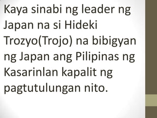 Kaya sinabi ng leader ng
Japan na si Hideki
Trozyo(Trojo) na bibigyan
ng Japan ang Pilipinas ng
Kasarinlan kapalit ng
pagtutulungan nito.
 
