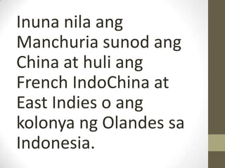 Inuna nila ang
Manchuria sunod ang
China at huli ang
French IndoChina at
East Indies o ang
kolonya ng Olandes sa
Indonesia.
 