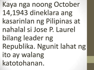 Kaya nga noong October
14,1943 dineklara ang
kasarinlan ng Pilipinas at
nahalal si Jose P. Laurel
bilang leader ng
Republika. Ngunit lahat ng
ito ay walang
katotohanan.
 