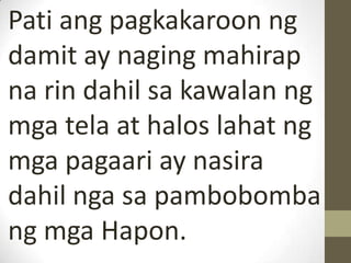 Pati ang pagkakaroon ng
damit ay naging mahirap
na rin dahil sa kawalan ng
mga tela at halos lahat ng
mga pagaari ay nasira
dahil nga sa pambobomba
ng mga Hapon.
 