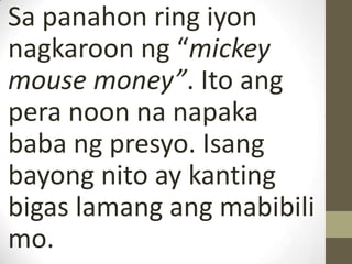 Sa panahon ring iyon
nagkaroon ng “mickey
mouse money”. Ito ang
pera noon na napaka
baba ng presyo. Isang
bayong nito ay kanting
bigas lamang ang mabibili
mo.
 