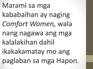 Marami sa mga
kababaihan ay naging
Comfort Women, wala
nang nagawa ang mga
kalalakihan dahil
ikakakamatay mo ang
paglaban sa mga Hapon.
 