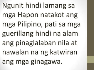 Ngunit hindi lamang sa
mga Hapon natakot ang
mga Pilipino, pati sa mga
guerillang hindi na alam
ang pinaglalaban nila at
nawalan na ng katwiran
ang mga ginagawa.
 