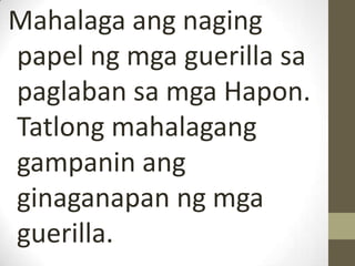 Mahalaga ang naging
papel ng mga guerilla sa
paglaban sa mga Hapon.
Tatlong mahalagang
gampanin ang
ginaganapan ng mga
guerilla.
 