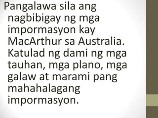 Pangalawa sila ang
 nagbibigay ng mga
 impormasyon kay
 MacArthur sa Australia.
 Katulad ng dami ng mga
 tauhan, mga plano, mga
 galaw at marami pang
 mahahalagang
 impormasyon.
 