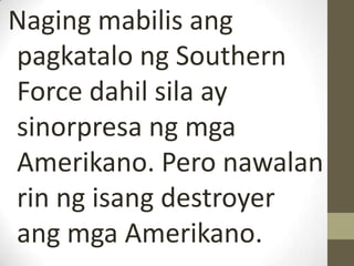 Naging mabilis ang
pagkatalo ng Southern
Force dahil sila ay
sinorpresa ng mga
Amerikano. Pero nawalan
rin ng isang destroyer
ang mga Amerikano.
 