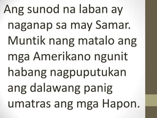 Ang sunod na laban ay
 naganap sa may Samar.
 Muntik nang matalo ang
 mga Amerikano ngunit
 habang nagpuputukan
 ang dalawang panig
 umatras ang mga Hapon.
 