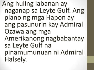 Ang huling labanan ay
 naganap sa Leyte Gulf. Ang
 plano ng mga Hapon ay
 ang pasunurin kay Admiral
 Ozawa ang mga
 Amerikanong nagbabantay
 sa Leyte Gulf na
 pinamumunuan ni Admiral
 Halsely.
 
