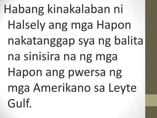 Habang kinakalaban ni
Halsely ang mga Hapon
nakatanggap sya ng balita
na sinisira na ng mga
Hapon ang pwersa ng
mga Amerikano sa Leyte
Gulf.
 