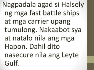 Nagpadala agad si Halsely
ng mga fast battle ships
at mga carrier upang
tumulong. Nakaabot sya
at natalo nila ang mga
Hapon. Dahil dito
nasecure nila ang Leyte
Gulf.
 