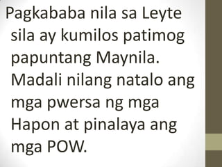 Pagkababa nila sa Leyte
 sila ay kumilos patimog
 papuntang Maynila.
 Madali nilang natalo ang
 mga pwersa ng mga
 Hapon at pinalaya ang
 mga POW.
 