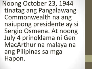 Noong October 23, 1944
tinatag ang Pangalawang
Commonwealth na ang
naiupong presidente ay si
Sergio Osmena. At noong
July 4 prinoklama ni Gen
MacArthur na malaya na
ang Pilipinas sa mga
Hapon.
 