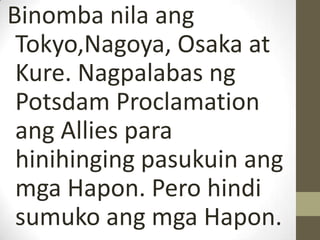 Binomba nila ang
 Tokyo,Nagoya, Osaka at
 Kure. Nagpalabas ng
 Potsdam Proclamation
 ang Allies para
 hinihinging pasukuin ang
 mga Hapon. Pero hindi
 sumuko ang mga Hapon.
 