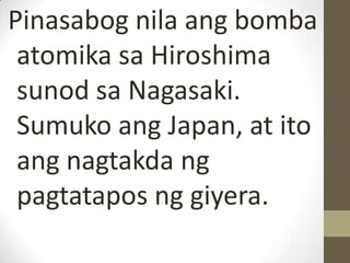 Pinasabog nila ang bomba
 atomika sa Hiroshima
 sunod sa Nagasaki.
 Sumuko ang Japan, at ito
 ang nagtakda ng
 pagtatapos ng giyera.
 