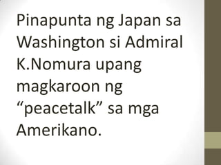 Pinapunta ng Japan sa
Washington si Admiral
K.Nomura upang
magkaroon ng
“peacetalk” sa mga
Amerikano.
 