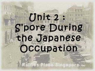 Unit 2 :
S’pore During
the Japanese
 Occupation
 