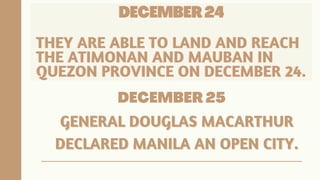 DECEMBER 24
DECEMBER 24
DECEMBER 24
THEY ARE ABLE TO LAND AND REACH
THEY ARE ABLE TO LAND AND REACH
THEY ARE ABLE TO LAND AND REACH
THE ATIMONAN AND MAUBAN IN
THE ATIMONAN AND MAUBAN IN
THE ATIMONAN AND MAUBAN IN
QUEZON PROVINCE ON DECEMBER 24.
QUEZON PROVINCE ON DECEMBER 24.
QUEZON PROVINCE ON DECEMBER 24.
DECEMBER 25
GENERAL DOUGLAS MACARTHUR
GENERAL DOUGLAS MACARTHUR
DECLARED MANILA AN OPEN CITY.
DECLARED MANILA AN OPEN CITY.
 