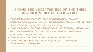 The establishment of the Rehabilitation Finance
Corporation (which would be reorganized in 1958 as the
Development Bank of the Philippines)
the creation of the Department of Foreign Affair and
the organization of the foreign service through
Executive Order No. 18
the GI Bill of Rights for Filipino veterans
and the revision of taxation laws to increase
government revenues.
Among the undertakings of the Third
Republic’s initial year were:
 