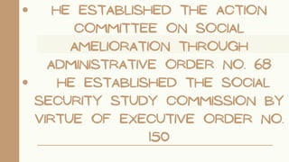 He established the Action
Committee on Social
Amelioration through
Administrative Order No. 68
He established the Social
Security Study Commission by
virtue of Executive Order No.
150
 