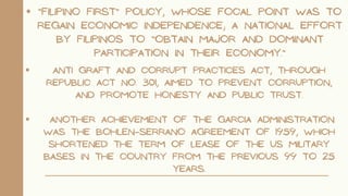“Filipino First” policy, whose focal point was to
regain economic independence; a national effort
by Filipinos to “obtain major and dominant
participation in their economy.”
Anti Graft and Corrupt Practices Act, through
Republic Act No. 301, aimed to prevent corruption,
and promote honesty and public trust.
Another achievement of the Garcia administration
was the Bohlen–Serrano Agreement of 1959, which
shortened the term of lease of the US military
bases in the country from the previous 99 to 25
years.
 