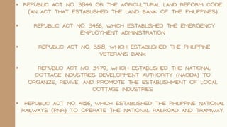 Republic Act No. 3844 or the Agricultural Land Reform Code
(an act that established the Land Bank of the Philippines)
Republic Act No. 3466, which established the Emergency
Employment Administration
Republic Act No. 3518, which established the Philippine
Veterans Bank
Republic Act No. 3470, which established the National
Cottage Industries Development Authority (NACIDA) to
organize, revive, and promote the establishment of local
cottage industries
Republic Act No. 4156, which established the Philippine National
Railways (PNR) to operate the national railroad and tramway.
 