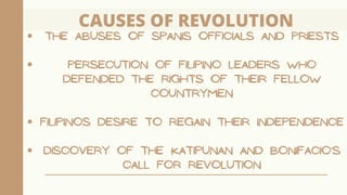 CAUSES OF REVOLUTION
THE ABUSES OF SPANIS OFFICIALS AND PRIESTS
PERSECUTION OF FILIPINO LEADERS WHO
DEFENDED THE RIGHTS OF THEIR FELLOW
COUNTRYMEN
FILIPINOS DESIRE TO REGAIN THEIR INDEPENDENCE
DISCOVERY OF THE KATIPUNAN AND BONIFACIO'S
CALL FOR REVOLUTION
 