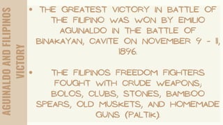AGUINALDO
AND
FILIPINOS
VICTORY
THE GREATEST VICTORY IN BATTLE OF
THE FILIPINO WAS WON BY EMILIO
AGUINALDO IN THE BATTLE OF
BINAKAYAN, CAVITE ON NOVEMBER 9 - 11,
1896.
THE FILIPINOS FREEDOM FIGHTERS
FOUGHT WITH CRUDE WEAPONS;
BOLOS, CLUBS, STONES, BAMBOO
SPEARS, OLD MUSKETS, AND HOMEMADE
GUNS (PALTIK).
 