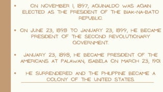 ON NOVEMBER 1, 1897, AGUINALDO WAS AGAIN
ELECTED AS THE PRESIDENT OF THE BIAK-NA-BATO
REPUBLIC.
ON JUNE 23, 1898 TO JANUARY 23, 1899, HE BECAME
PRESIDENT OF THE SECOND REVOLUTIONARY
GOVERNMENT.
JANUARY 23, 1898, HE BECAME PRESIDENT OF THE
AMERICANS AT PALAWAN, ISABELA ON MARCH 23, 1901.
HE SURRENDERED AND THE PHILIPPINE BECAME A
COLONY OF THE UNITED STATES.
 