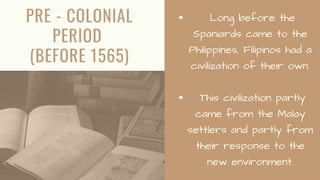PRE - COLONIAL
PERIOD
(BEFORE 1565)
Long before the
Spaniards came to the
Philippines, Filipinos had a
civilization of their own.
This civilization partly
came from the Malay
settlers and partly from
their response to the
new environment.
 