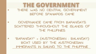 THERE WAS NO CENTRAL GOVERNMENT
BEFORE SPANIARDS CAME
GOVERNANCE CAME FROM BARANGAYS
SCATTERED THROUGHOUT THE ISLANDS OF
THE PHILLIPINES
"BARANGAY" = (AUSTRONESIAN : BALANGAY)
BOAT USED BY THE AUSTRONESIAN
IMMIGRANTS IN SAILING TO THE PHILIPPINE
 