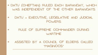 DATU (CHIEFTAIN) RULED EACH BARANGAY, WHICH
WAS INDEPENDENT OF THE OTHER BARANGAYS
DATU = EXECUTIVE, LEGISLATIVE AND JUDICIAL
POWERS
RULE OF SUPREME COMMANDER DURING
WARTIME
ASSISTED BY A COUNCIL OF ELDERS CALLED
"MAGINOOS"
 