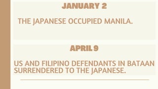 JANUARY
JANUARY
JANUARY 2
2
2
THE JAPANESE OCCUPIED MANILA.
THE JAPANESE OCCUPIED MANILA.
THE JAPANESE OCCUPIED MANILA.
APRIL 9
APRIL 9
APRIL 9
US AND FILIPINO DEFENDANTS IN BATAAN
US AND FILIPINO DEFENDANTS IN BATAAN
US AND FILIPINO DEFENDANTS IN BATAAN
SURRENDERED TO THE JAPANESE.
SURRENDERED TO THE JAPANESE.
SURRENDERED TO THE JAPANESE.
 