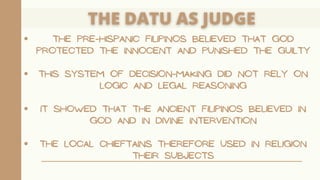 THE PRE-HISPANIC FILIPINOS BELIEVED THAT GOD
PROTECTED THE INNOCENT AND PUNISHED THE GUILTY
THIS SYSTEM OF DECISION-MAKING DID NOT RELY ON
LOGIC AND LEGAL REASONING
IT SHOWED THAT THE ANCIENT FILIPINOS BELIEVED IN
GOD AND IN DIVINE INTERVENTION
THE LOCAL CHIEFTAINS THEREFORE USED IN RELIGION
THEIR SUBJECTS
 