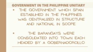 THE GOVERNMENT WHICH SPAIN
ESTABLIHED IN THE PHILIPPINES
WAS CENTRALIZED IN STRUCTURE
AND NATIONAL IN SCOPE.
THE BARANGAYS WERE
CONSOLIDATED INTO TOWN EACH
HEADED BY A GOBERNADORCILLO
 