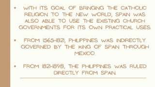 WITH ITS GOAL OF BRINGING THE CATHOLIC
RELIGION TO THE NEW WORLD, SPAIN WAS
ALSO ABLE TO USE THE EXISTING CHURCH
GOVERNMENTS FOR ITS OWN PRACTICAL USES.
FROM 1565-1821, PHILIPPINES WAS INDIRECTLY
GOVERNED BY THE KING OF SPAIN THROUGH
MEXICO.
FROM 1821-1898, THE PHILIPPINES WAS RULED
DIRECTLY FROM SPAIN.
 