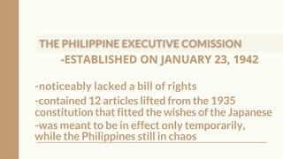 -ESTABLISHED ON JANUARY 23, 1942
-ESTABLISHED ON JANUARY 23, 1942
-noticeably lacked a bill of rights
-contained 12 articles lifted from the 1935
constitution that fitted the wishes of the Japanese
-was meant to be in effect only temporarily,
while the Philippines still in chaos
 