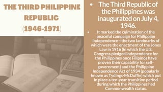 THE THIRD PHILIPPINE
REPUBLIC
(1946-1971)
TheThirdRepublicof
thePhilippineswas
inauguratedonJuly4,
1946.
It marked the culmination of the
peaceful campaign for Philippine
Independence—the two landmarks of
which were the enactment of the Jones
Law in 1916 (in which the U.S.
Congress pledged independence for
the Philippines once Filipinos have
proven their capability for self-
government) and the Philippine
Independence Act of 1934 (popularly
known as Tydings-McDuffie) which put
in place a ten-year transition period
during which the Philippines had
Commonwealth status.
 