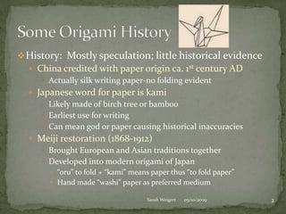 History:  Mostly speculation; little historical evidenceChina credited with paper origin ca. 1st century ADActually silk writing paper-no folding evidentJapanese word for paper is kamiLikely made of birch tree or bambooEarliest use for writingCan mean god or paper causing historical inaccuracies Meiji restoration (1868-1912)Brought European and Asian traditions togetherDeveloped into modern origami of Japan“oru” to fold + “kami” means paper thus “to fold paper”Hand made “washi” paper as preferred medium05/10/20092Sarah WeigertSome Origami History