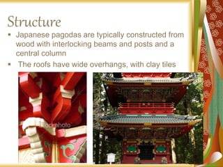 Structure
 Japanese pagodas are typically constructed from
wood with interlocking beams and posts and a
central column
 The roofs have wide overhangs, with clay tiles
 