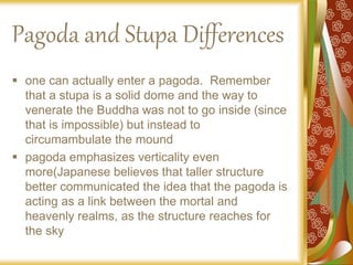 Pagoda and Stupa Differences
 one can actually enter a pagoda. Remember
that a stupa is a solid dome and the way to
venerate the Buddha was not to go inside (since
that is impossible) but instead to
circumambulate the mound
 pagoda emphasizes verticality even
more(Japanese believes that taller structure
better communicated the idea that the pagoda is
acting as a link between the mortal and
heavenly realms, as the structure reaches for
the sky
 