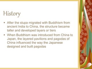 History
 After the stupa migrated with Buddhism from
ancient India to China, the structure became
taller and developed layers or tiers
 When Buddhism was introduced from China to
Japan, the layered pavilions and pagodas of
China influenced the way the Japanese
designed and built pagodas
 