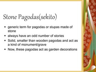 Stone Pagodas(sekito)
 generic term for pagodas or stupas made of
stone
 always have an odd number of stories
 Solid, smaller than wooden pagodas and act as
a kind of monument/grave
 Now, these pagodas act as garden decorations
 