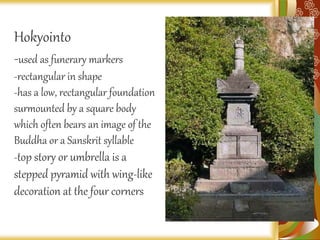 Hokyointo
-used as funerary markers
-rectangular in shape
-has a low, rectangular foundation
surmounted by a square body
which often bears an image of the
Buddha or a Sanskrit syllable
-top story or umbrella is a
stepped pyramid with wing-like
decoration at the four corners
 